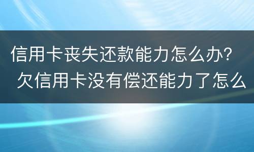 信用卡丧失还款能力怎么办？ 欠信用卡没有偿还能力了怎么办