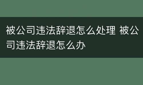 被公司违法辞退怎么处理 被公司违法辞退怎么办
