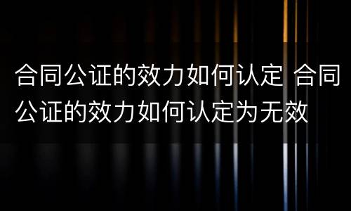 合同公证的效力如何认定 合同公证的效力如何认定为无效