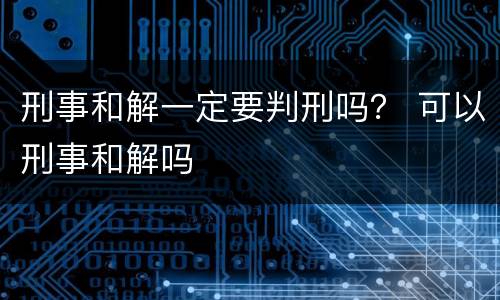 刑事和解一定要判刑吗？ 可以刑事和解吗