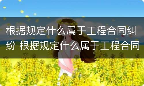 根据规定什么属于工程合同纠纷 根据规定什么属于工程合同纠纷类型
