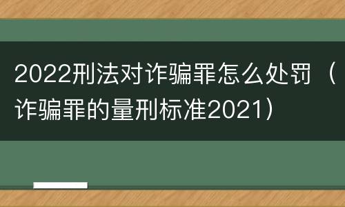 2022刑法对诈骗罪怎么处罚（诈骗罪的量刑标准2021）