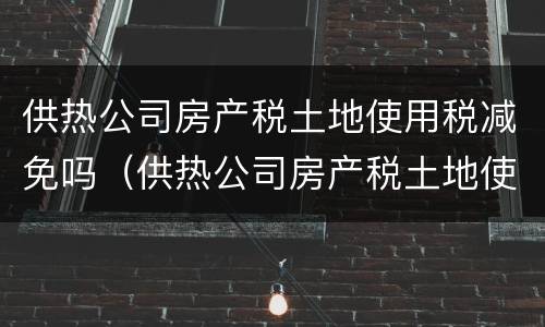 供热公司房产税土地使用税减免吗（供热公司房产税土地使用税减免吗多少）