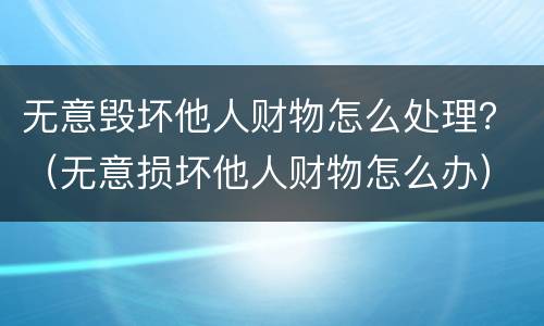 无意毁坏他人财物怎么处理？（无意损坏他人财物怎么办）