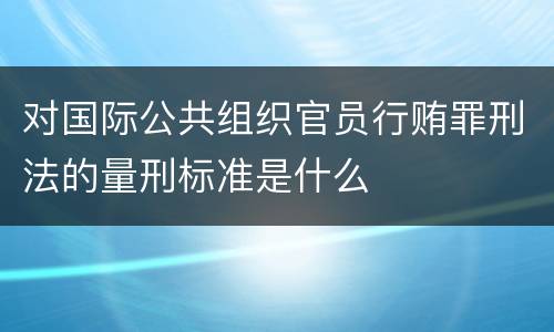 对国际公共组织官员行贿罪刑法的量刑标准是什么