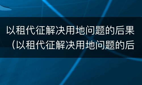 以租代征解决用地问题的后果（以租代征解决用地问题的后果是什么）