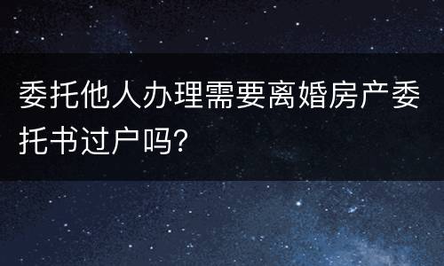 委托他人办理需要离婚房产委托书过户吗？