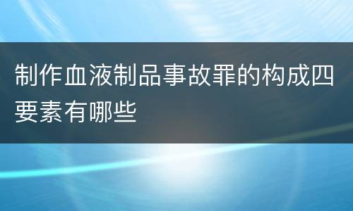 制作血液制品事故罪的构成四要素有哪些