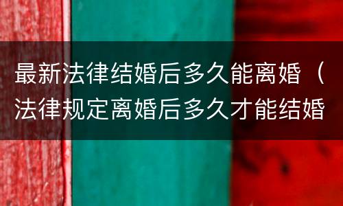 最新法律结婚后多久能离婚（法律规定离婚后多久才能结婚?）