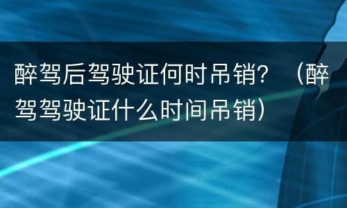醉驾后驾驶证何时吊销？（醉驾驾驶证什么时间吊销）