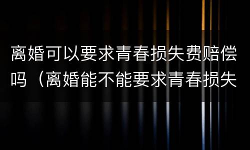 离婚可以要求青春损失费赔偿吗（离婚能不能要求青春损失费）