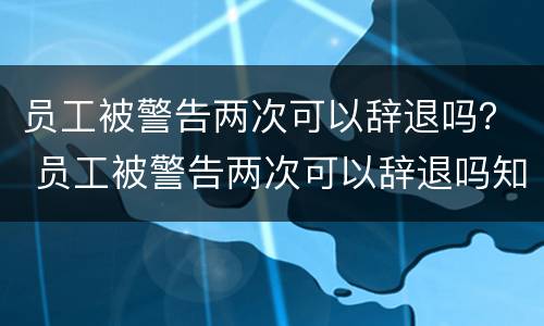 员工被警告两次可以辞退吗？ 员工被警告两次可以辞退吗知乎
