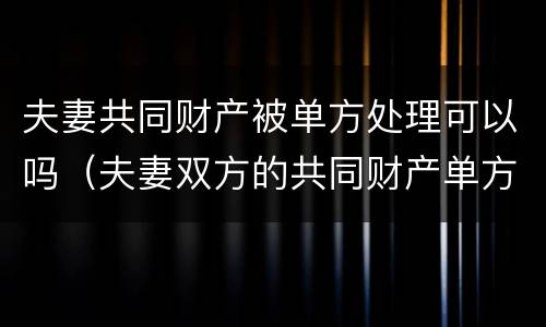 夫妻共同财产被单方处理可以吗（夫妻双方的共同财产单方可以卖吗）