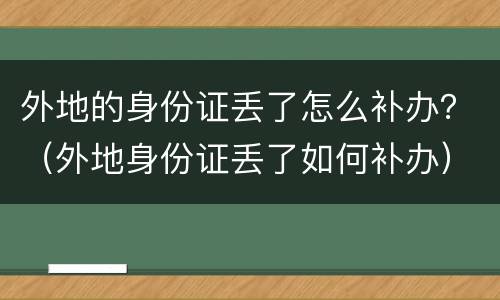 外地的身份证丢了怎么补办？（外地身份证丢了如何补办）