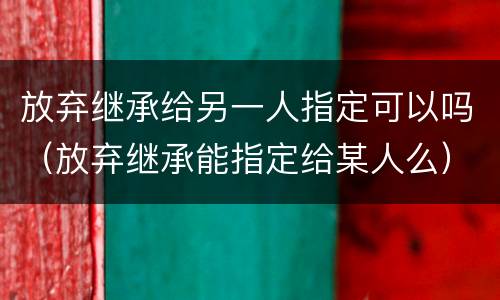 放弃继承给另一人指定可以吗（放弃继承能指定给某人么）