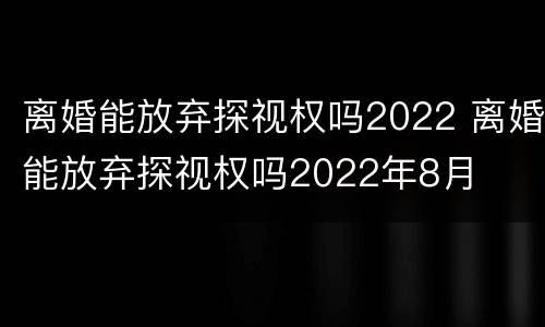 离婚能放弃探视权吗2022 离婚能放弃探视权吗2022年8月
