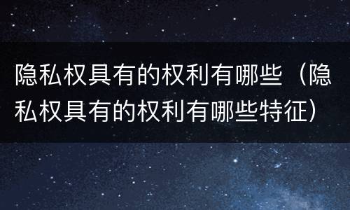 隐私权具有的权利有哪些（隐私权具有的权利有哪些特征）