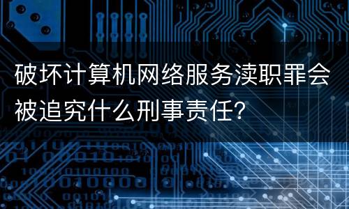 破坏计算机网络服务渎职罪会被追究什么刑事责任？