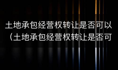 土地承包经营权转让是否可以（土地承包经营权转让是否可以抵押）