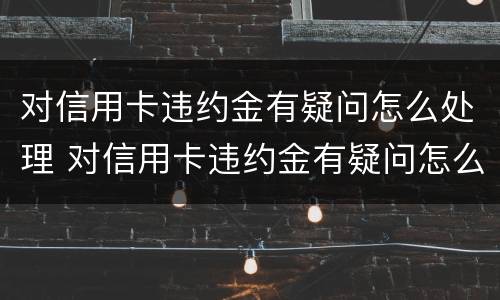对信用卡违约金有疑问怎么处理 对信用卡违约金有疑问怎么处理好
