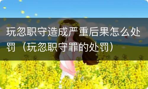 玩忽职守造成严重后果怎么处罚（玩忽职守罪的处罚）