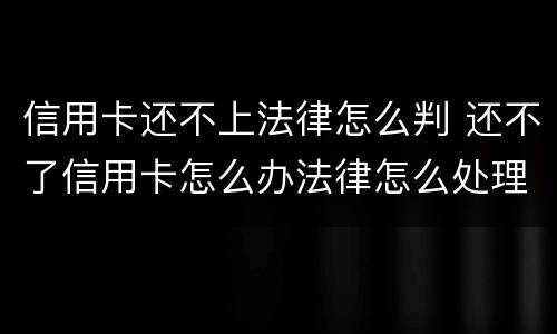 信用卡还不上法律怎么判 还不了信用卡怎么办法律怎么处理