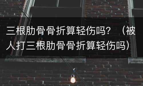 三根肋骨骨折算轻伤吗？（被人打三根肋骨骨折算轻伤吗）