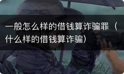 一般怎么样的借钱算诈骗罪（什么样的借钱算诈骗）