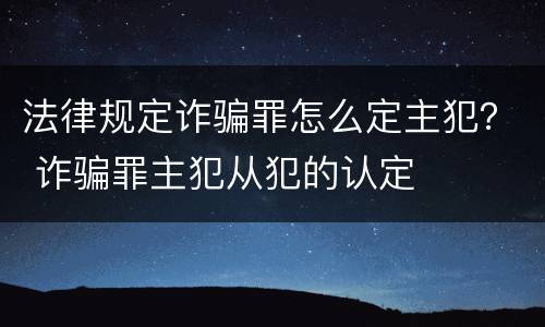 法律规定诈骗罪怎么定主犯？ 诈骗罪主犯从犯的认定