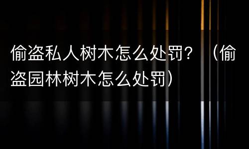 偷盗私人树木怎么处罚？（偷盗园林树木怎么处罚）