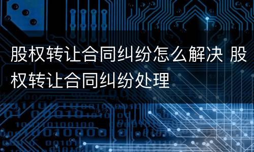 股权转让合同纠纷怎么解决 股权转让合同纠纷处理