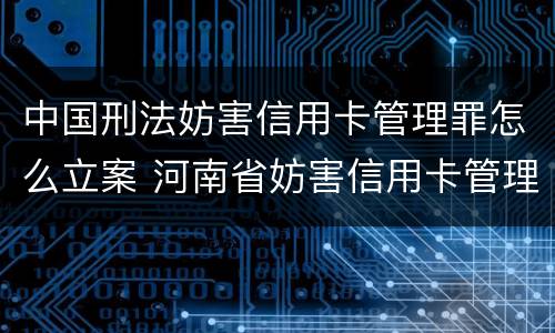 中国刑法妨害信用卡管理罪怎么立案 河南省妨害信用卡管理罪量刑标准