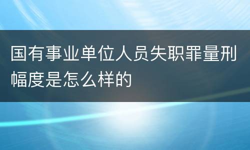 国有事业单位人员失职罪量刑幅度是怎么样的