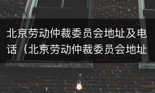 北京劳动仲裁委员会地址及电话（北京劳动仲裁委员会地址及电话查询）