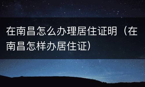 在南昌怎么办理居住证明（在南昌怎样办居住证）