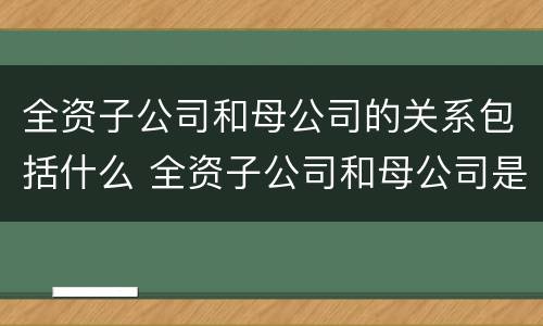 全资子公司和母公司的关系包括什么 全资子公司和母公司是关联企业吗
