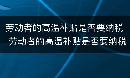劳动者的高温补贴是否要纳税 劳动者的高温补贴是否要纳税了