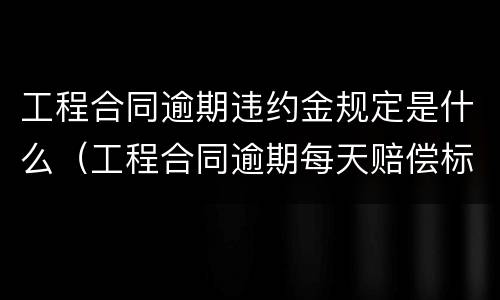 工程合同逾期违约金规定是什么（工程合同逾期每天赔偿标准）