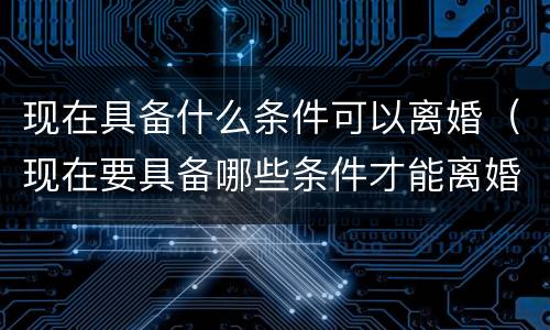 现在具备什么条件可以离婚（现在要具备哪些条件才能离婚）