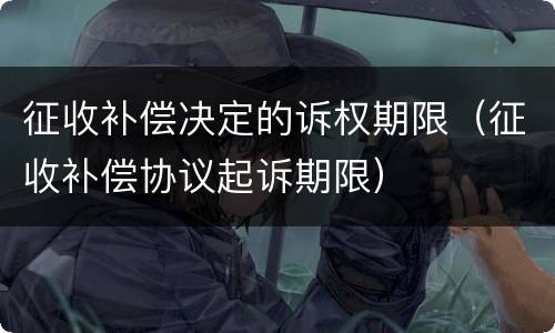 征收补偿决定的诉权期限（征收补偿协议起诉期限）