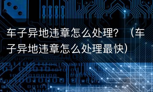 车子异地违章怎么处理？（车子异地违章怎么处理最快）