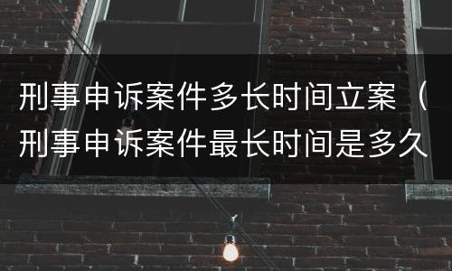 刑事申诉案件多长时间立案（刑事申诉案件最长时间是多久）