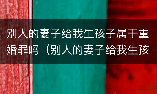 别人的妻子给我生孩子属于重婚罪吗（别人的妻子给我生孩子属于重婚罪吗怎么判）