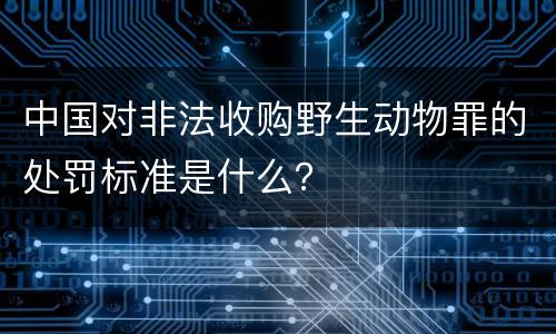 中国对非法收购野生动物罪的处罚标准是什么？