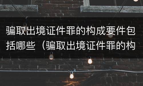 骗取出境证件罪的构成要件包括哪些（骗取出境证件罪的构成要件包括哪些内容）