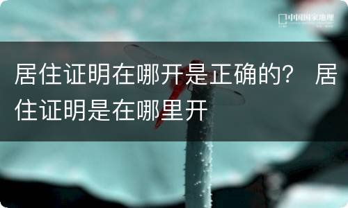 居住证明在哪开是正确的？ 居住证明是在哪里开