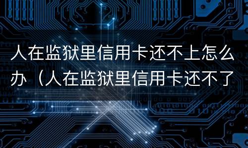 人在监狱里信用卡还不上怎么办（人在监狱里信用卡还不了怎么办）