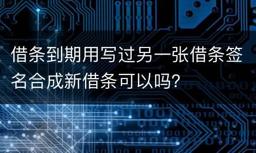 借条到期用写过另一张借条签名合成新借条可以吗？