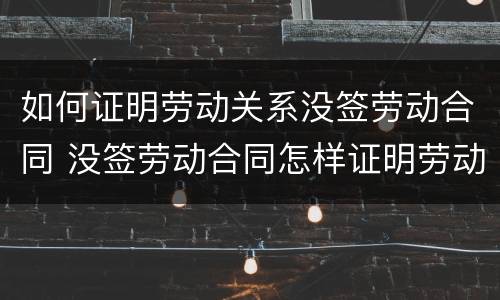 如何证明劳动关系没签劳动合同 没签劳动合同怎样证明劳动关系