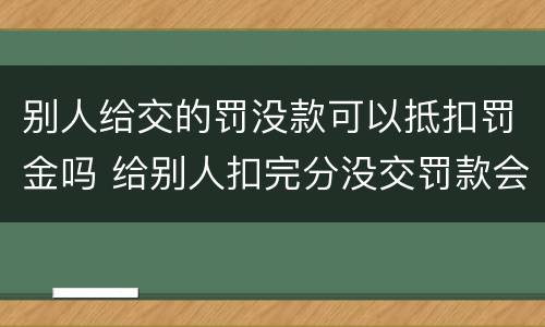 别人给交的罚没款可以抵扣罚金吗 给别人扣完分没交罚款会怎么样